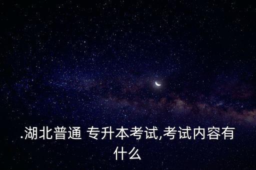 .湖北普通 專升本考試,考試內容有什么