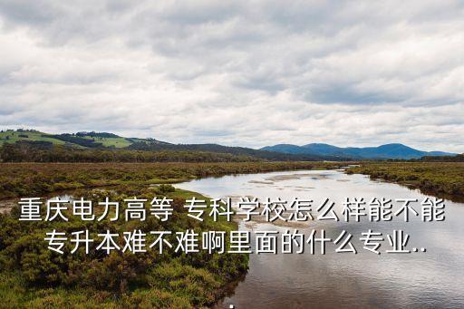 重慶電力高等 ?？茖W(xué)校怎么樣能不能 專升本難不難啊里面的什么專業(yè)...