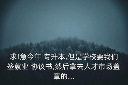 求!急今年 專升本,但是學(xué)校要我們簽就業(yè) 協(xié)議書,然后拿去人才市場(chǎng)蓋章的...