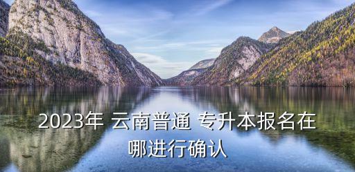 2023年 云南普通 專升本報名在哪進行確認