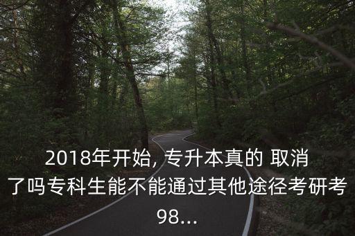 2018年開始, 專升本真的 取消了嗎?？粕懿荒芡ㄟ^其他途徑考研考98...