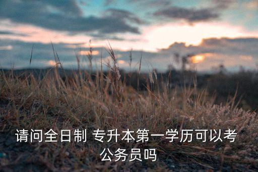 請(qǐng)問(wèn)全日制 專升本第一學(xué)歷可以考 公務(wù)員嗎