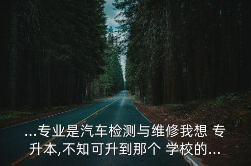 ...專業(yè)是汽車檢測(cè)與維修我想 專升本,不知可升到那個(gè) 學(xué)校的...