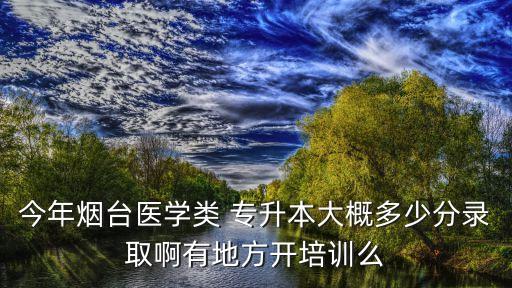 今年煙臺醫(yī)學(xué)類 專升本大概多少分錄取啊有地方開培訓(xùn)么