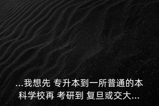 ...我想先 專升本到一所普通的本科學(xué)校再 考研到 復(fù)旦或交大...