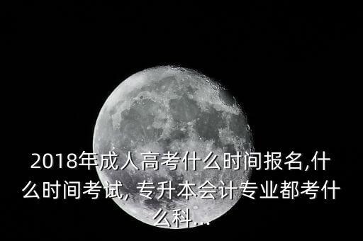 2018年成人高考什么時(shí)間報(bào)名,什么時(shí)間考試, 專升本會(huì)計(jì)專業(yè)都考什么科...