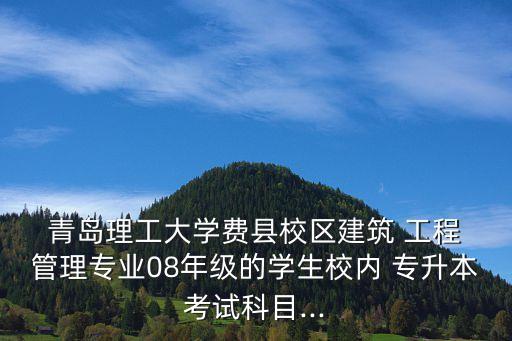  青島理工大學(xué)費(fèi)縣校區(qū)建筑 工程 管理專業(yè)08年級的學(xué)生校內(nèi) 專升本考試科目...