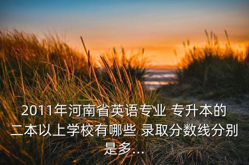 2011年河南省英語專業(yè) 專升本的二本以上學(xué)校有哪些 錄取分?jǐn)?shù)線分別是多...