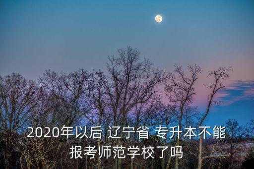 2020年以后 遼寧省 專升本不能報(bào)考師范學(xué)校了嗎