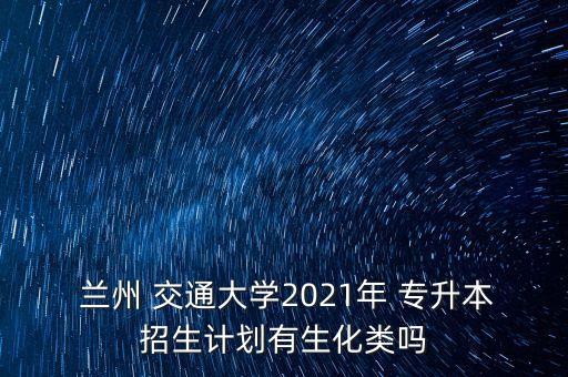  蘭州 交通大學(xué)2021年 專升本招生計(jì)劃有生化類嗎