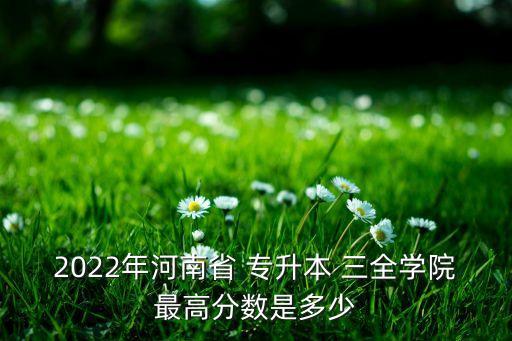 2022年河南省 專升本 三全學(xué)院最高分?jǐn)?shù)是多少