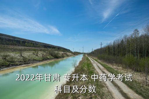 2022年甘肅 專升本 中藥學(xué)考試 科目及分?jǐn)?shù)