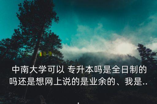  中南大學(xué)可以 專升本嗎是全日制的嗎還是想網(wǎng)上說的是業(yè)余的、我是...