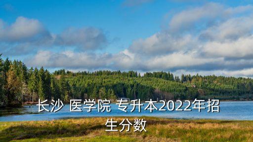  長(zhǎng)沙 醫(yī)學(xué)院 專升本2022年招生分?jǐn)?shù)