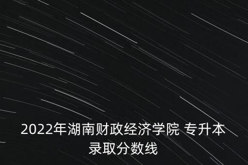 2022年湖南財政經(jīng)濟(jì)學(xué)院 專升本錄取分?jǐn)?shù)線