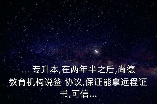 ... 專升本,在兩年半之后,尚德教育機構說簽 協(xié)議,保證能拿遠程證書,可信...