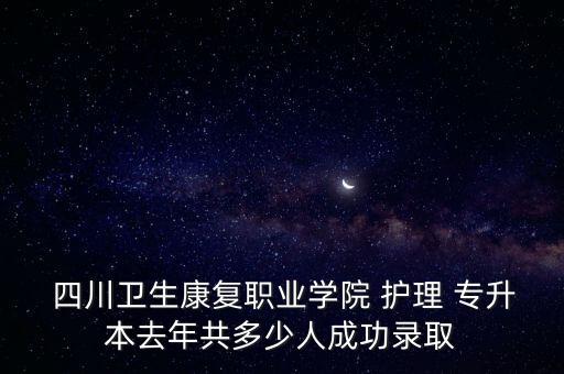  四川衛(wèi)生康復職業(yè)學院 護理 專升本去年共多少人成功錄取