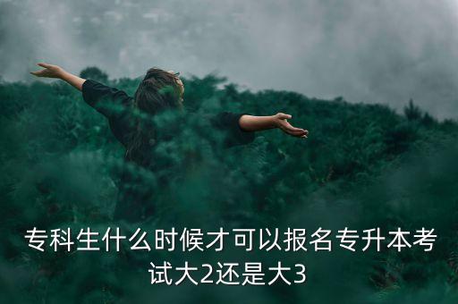  專科生什么時候才可以報名專升本考試大2還是大3