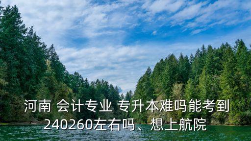  河南 會計專業(yè) 專升本難嗎能考到240260左右嗎、想上航院