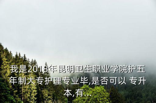 我是2018年昆明衛(wèi)生職業(yè)學(xué)院護五年制大專護理專業(yè)畢,是否可以 專升本,有...