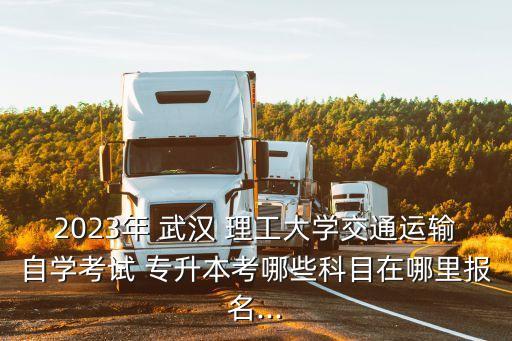 2023年 武漢 理工大學(xué)交通運(yùn)輸自學(xué)考試 專升本考哪些科目在哪里報名...