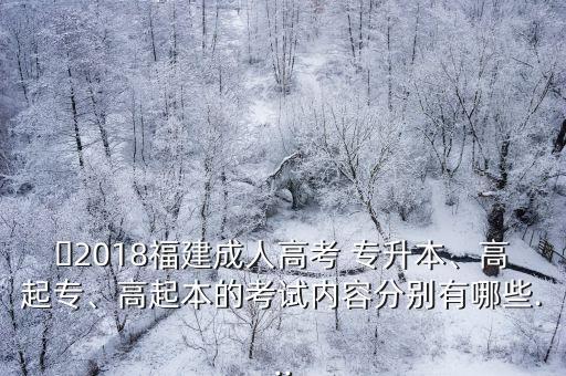 ?2018福建成人高考 專升本、高起專、高起本的考試內(nèi)容分別有哪些...