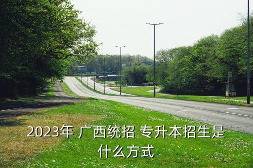 2023年 廣西統(tǒng)招 專升本招生是什么方式