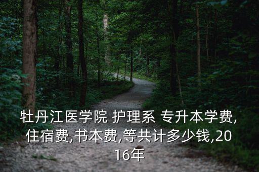 牡丹江醫(yī)學院 護理系 專升本學費,住宿費,書本費,等共計多少錢,2016年