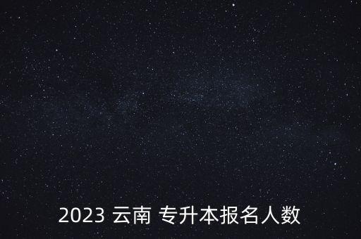 2023 云南 專升本報(bào)名人數(shù)