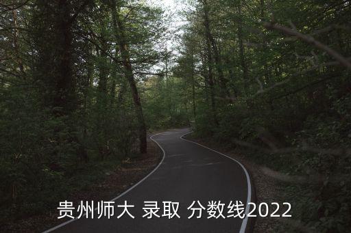 貴州師大 錄取 分?jǐn)?shù)線2022