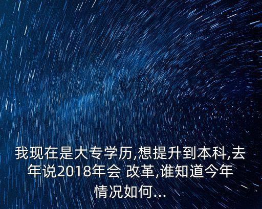 我現(xiàn)在是大專學歷,想提升到本科,去年說2018年會 改革,誰知道今年情況如何...