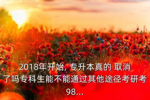 2018年開始, 專升本真的 取消了嗎?？粕懿荒芡ㄟ^其他途徑考研考98...