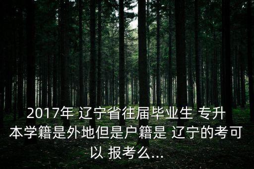 2017年 遼寧省往屆畢業(yè)生 專升本學(xué)籍是外地但是戶籍是 遼寧的考可以 報(bào)考么...