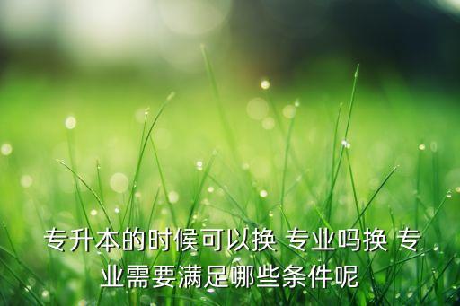  專升本的時候可以換 專業(yè)嗎換 專業(yè)需要滿足哪些條件呢