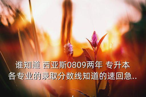 誰知道 西亞斯0809兩年 專升本各專業(yè)的錄取分?jǐn)?shù)線知道的速回急...