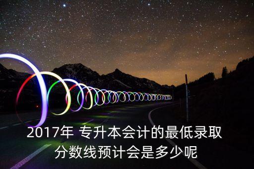 2017年 專升本會(huì)計(jì)的最低錄取 分?jǐn)?shù)線預(yù)計(jì)會(huì)是多少呢