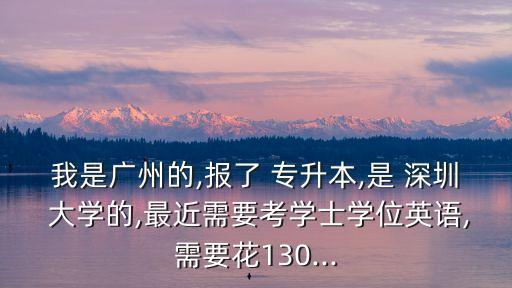 我是廣州的,報(bào)了 專升本,是 深圳 大學(xué)的,最近需要考學(xué)士學(xué)位英語,需要花130...