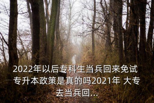 2022年以后?？粕?dāng)兵回來免試 專升本政策是真的嗎2021年 大專去當(dāng)兵回...