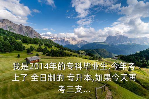 我是2014年的專科畢業(yè)生,今年考上了 全日制的 專升本,如果今天再考三支...