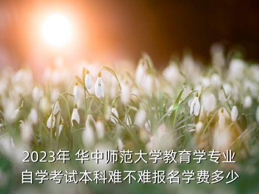 2023年 華中師范大學(xué)教育學(xué)專業(yè)自學(xué)考試本科難不難報名學(xué)費多少