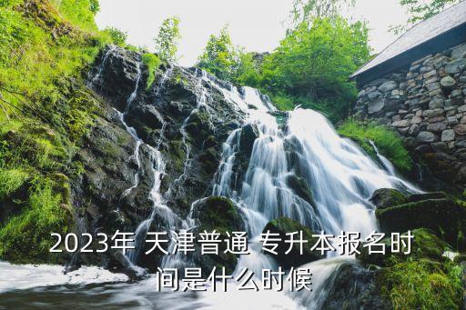 2023年 天津普通 專升本報名時間是什么時候