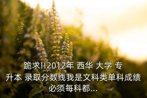 跪求!!2012年 西華 大學 專升本 錄取分數(shù)線我是文科類單科成績必須每科都...