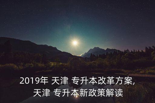 2019年 天津 專升本改革方案, 天津 專升本新政策解讀