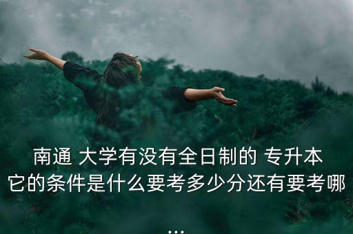  南通 大學(xué)有沒有全日制的 專升本它的條件是什么要考多少分還有要考哪...