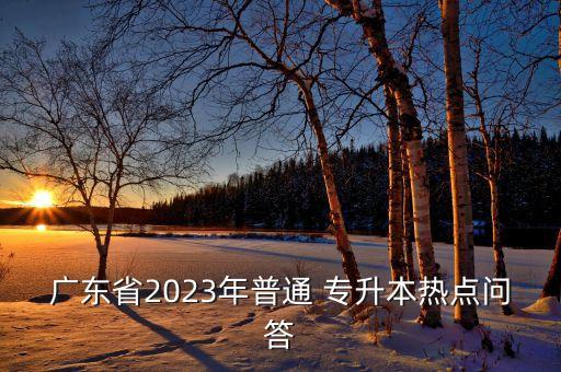 廣東省2023年普通 專升本熱點(diǎn)問(wèn)答