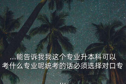 ...能告訴我我這個專業(yè)升本科可以考什么專業(yè)呢統(tǒng)考的話必須選擇對口專...