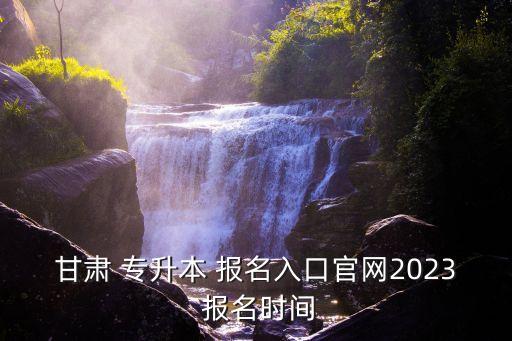 甘肅省專升本考什么時候報名時間,2022年甘肅省專升本報名時間