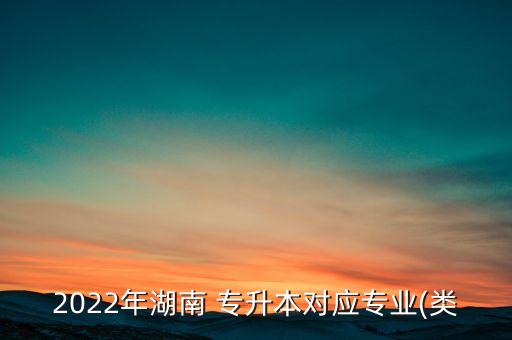 2022年湖南 專升本對應(yīng)專業(yè)(類