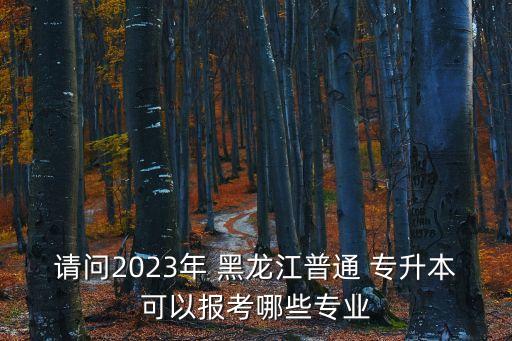 請(qǐng)問(wèn)2023年 黑龍江普通 專升本可以報(bào)考哪些專業(yè)