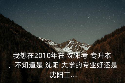 我想在2010年在 沈陽考 專升本、不知道是 沈陽 大學(xué)的專業(yè)好還是 沈陽工...